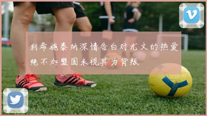 利希施泰纳深情告白对尤文的热爱绝不加盟国米视其为背叛