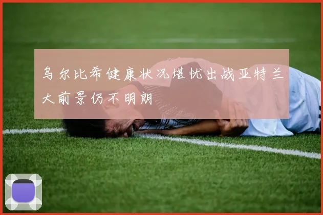 乌尔比希健康状况堪忧出战亚特兰大前景仍不明朗