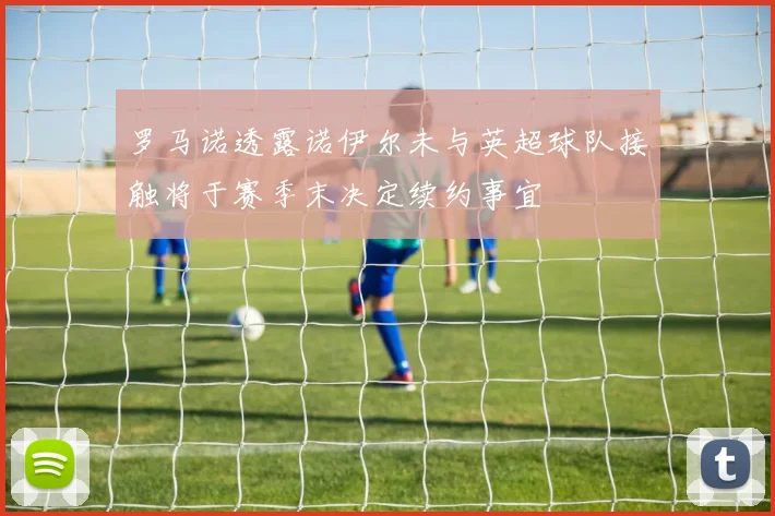 罗马诺透露诺伊尔未与英超球队接触将于赛季末决定续约事宜