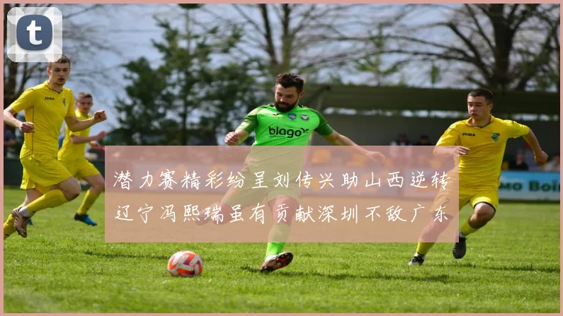 潜力赛精彩纷呈刘传兴助山西逆转辽宁冯熙瑞虽有贡献深圳不敌广东