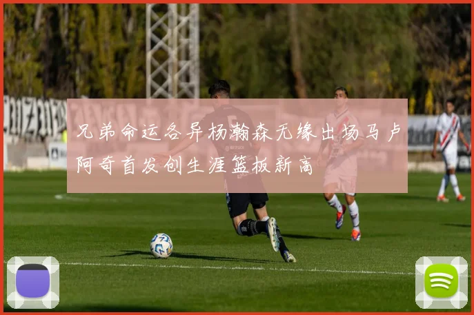 兄弟命运各异杨瀚森无缘出场马卢阿奇首发创生涯篮板新高