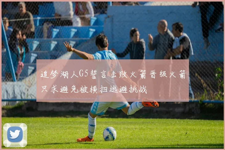 追梦湖人G5誓言击败火箭晋级火箭只求避免被横扫逃避挑战