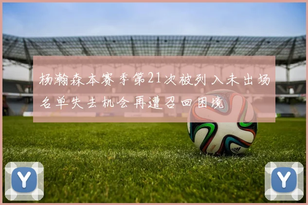 杨瀚森本赛季第21次被列入未出场名单失去机会再遭召回困境