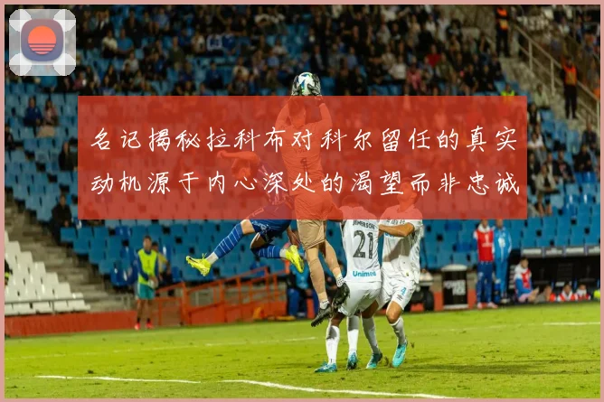 名记揭秘拉科布对科尔留任的真实动机源于内心深处的渴望而非忠诚