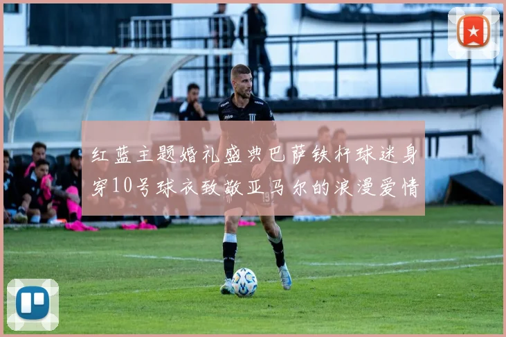 红蓝主题婚礼盛典巴萨铁杆球迷身穿10号球衣致敬亚马尔的浪漫爱情故事