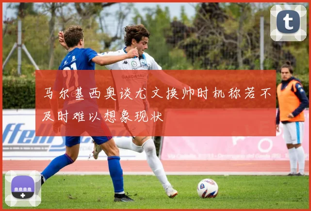 马尔基西奥谈尤文换帅时机称若不及时难以想象现状