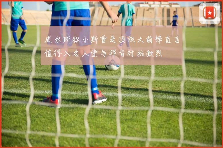 皮尔斯称小斯曾是顶级大前锋直言值得入名人堂与邓肯对抗激烈
